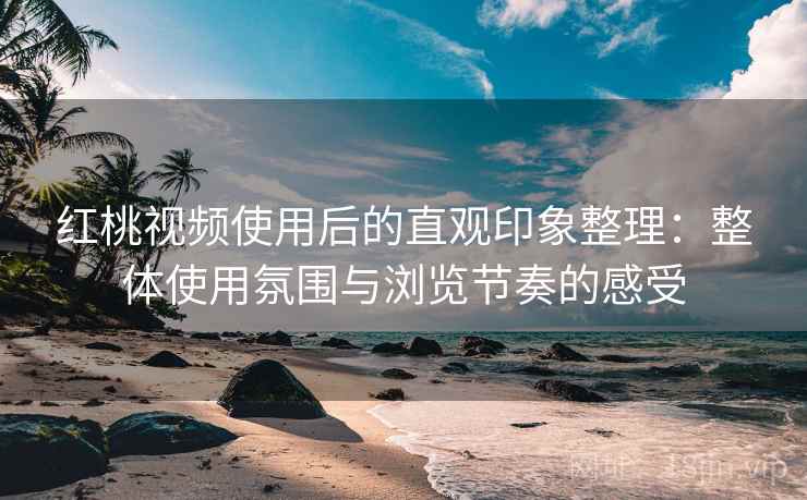 红桃视频使用后的直观印象整理:整体使用氛围与浏览节奏的感受
