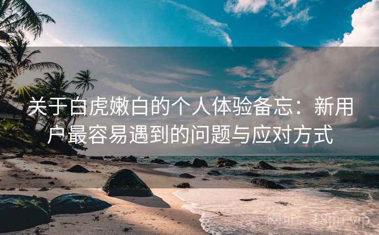 关于白虎嫩白的个人体验备忘:新用户最容易遇到的问题与应对方式