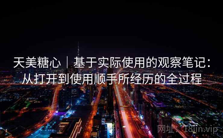 天美糖心|基于实际使用的观察笔记:从打开到使用顺手所经历的全过程