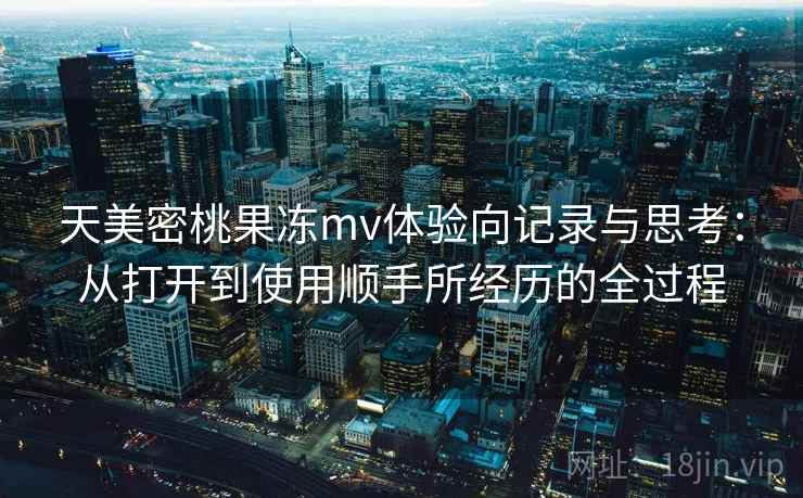 天美密桃果冻mv体验向记录与思考:从打开到使用顺手所经历的全过程