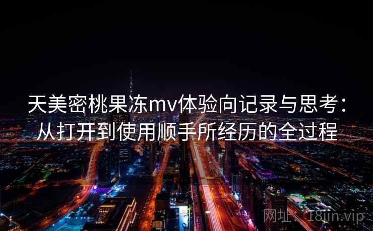 天美密桃果冻mv体验向记录与思考:从打开到使用顺手所经历的全过程