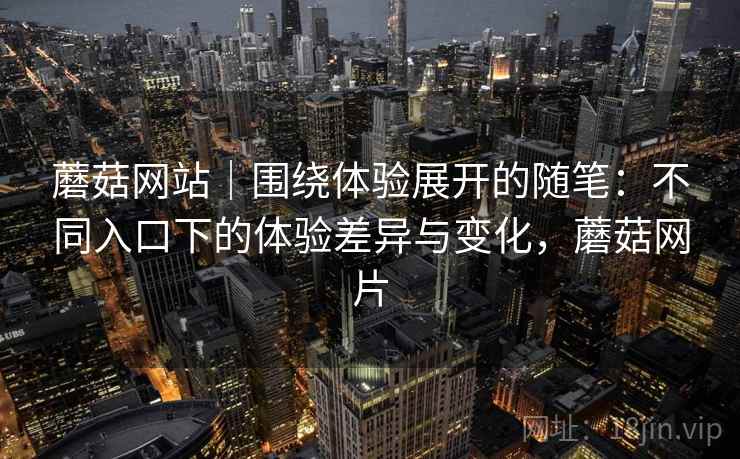 蘑菇网站|围绕体验展开的随笔:不同入口下的体验差异与变化,蘑菇网片