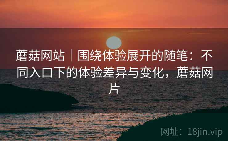 蘑菇网站|围绕体验展开的随笔:不同入口下的体验差异与变化,蘑菇网片