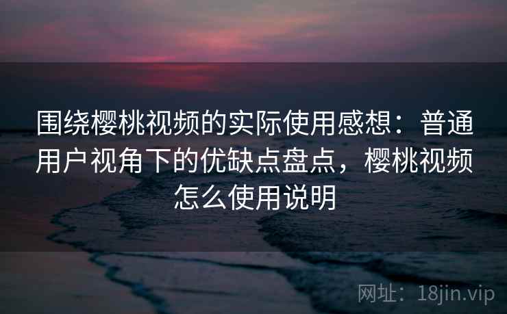 围绕樱桃视频的实际使用感想:普通用户视角下的优缺点盘点,樱桃视频怎么使用说明