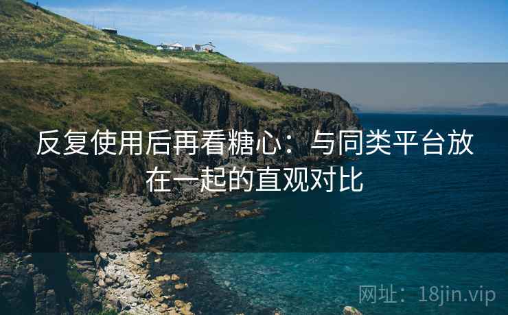 反复使用后再看糖心:与同类平台放在一起的直观对比
