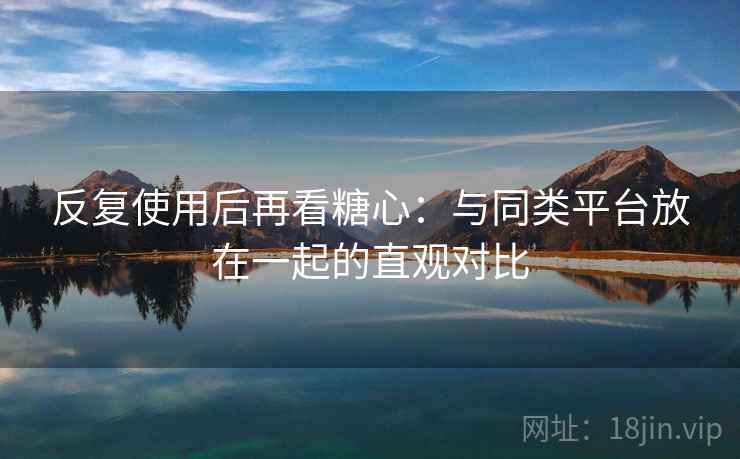 反复使用后再看糖心:与同类平台放在一起的直观对比