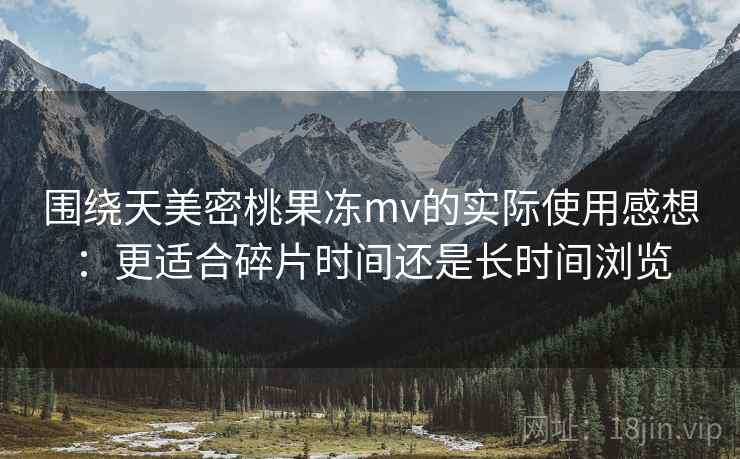 围绕天美密桃果冻mv的实际使用感想：更适合碎片时间还是长时间浏览