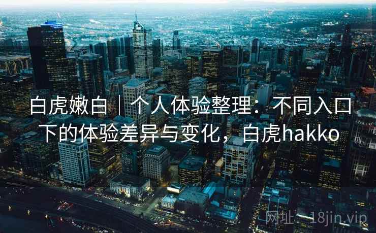 白虎嫩白｜个人体验整理：不同入口下的体验差异与变化，白虎hakko
