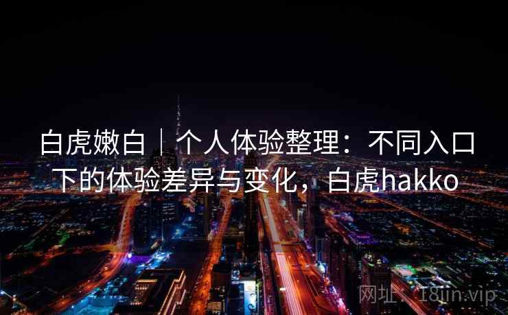 白虎嫩白｜个人体验整理：不同入口下的体验差异与变化，白虎hakko
