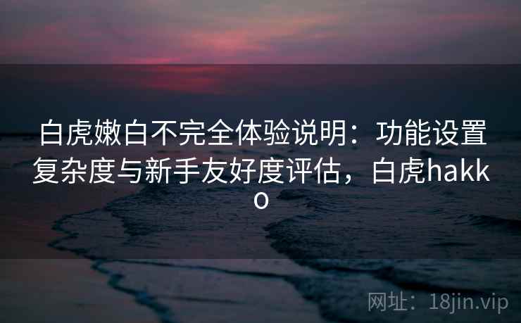 白虎嫩白不完全体验说明:功能设置复杂度与新手友好度评估,白虎hakko