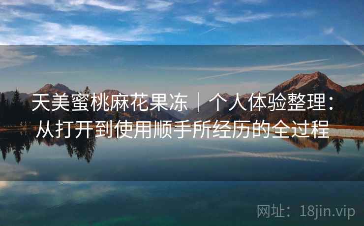 天美蜜桃麻花果冻|个人体验整理:从打开到使用顺手所经历的全过程