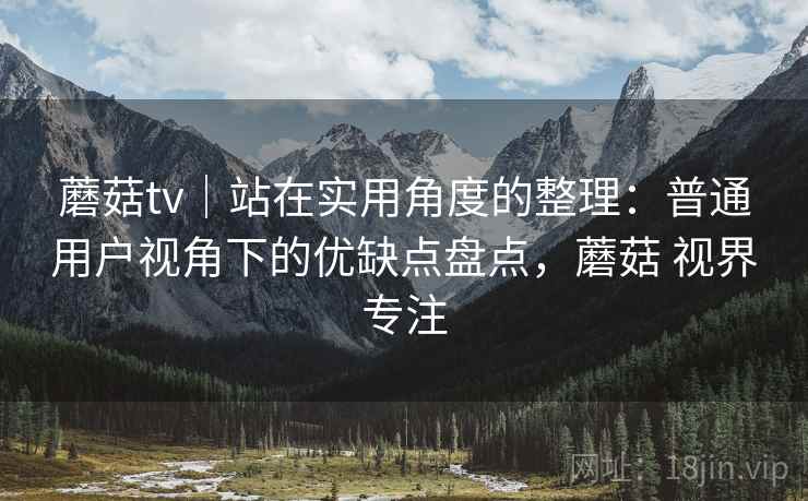 蘑菇tv｜站在实用角度的整理：普通用户视角下的优缺点盘点，蘑菇 视界专注