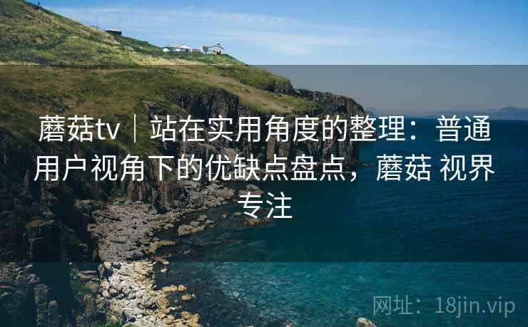 蘑菇tv｜站在实用角度的整理：普通用户视角下的优缺点盘点，蘑菇 视界专注