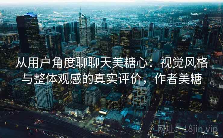 从用户角度聊聊天美糖心:视觉风格与整体观感的真实评价,作者美糖
