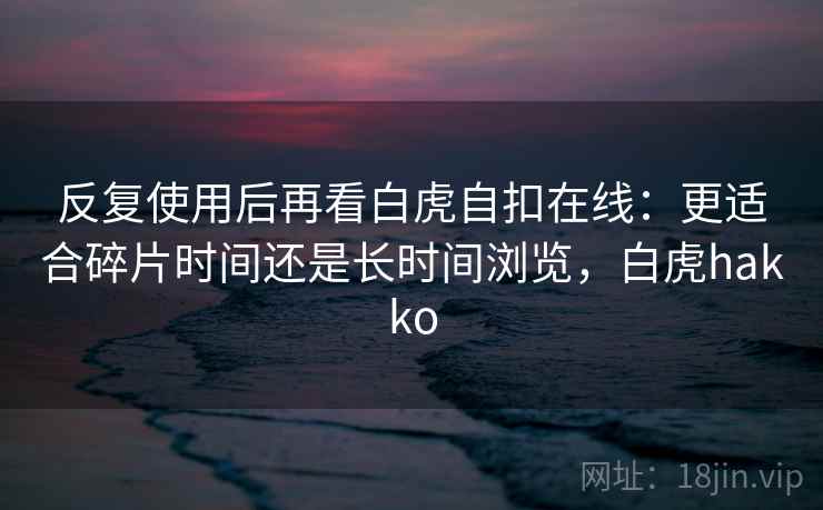 反复使用后再看白虎自扣在线:更适合碎片时间还是长时间浏览,白虎hakko