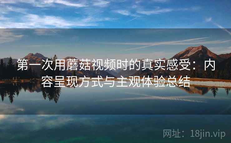第一次用蘑菇视频时的真实感受：内容呈现方式与主观体验总结