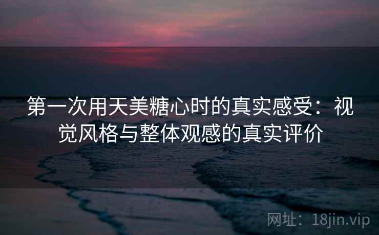 第一次用天美糖心时的真实感受：视觉风格与整体观感的真实评价