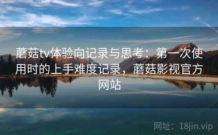 蘑菇tv体验向记录与思考：第一次使用时的上手难度记录，蘑菇影视官方网站