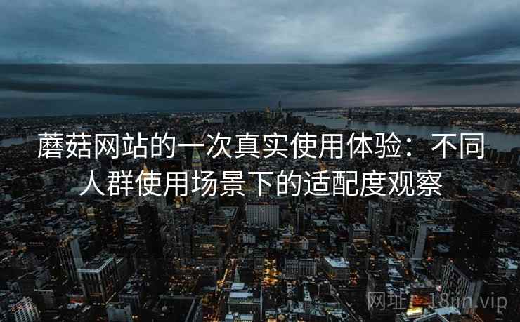 蘑菇网站的一次真实使用体验：不同人群使用场景下的适配度观察