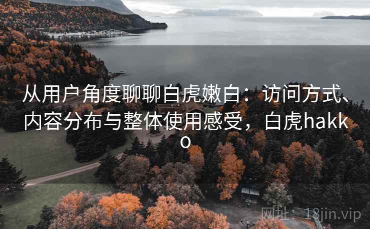 从用户角度聊聊白虎嫩白：访问方式、内容分布与整体使用感受，白虎hakko