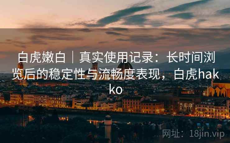 白虎嫩白｜真实使用记录：长时间浏览后的稳定性与流畅度表现，白虎hakko