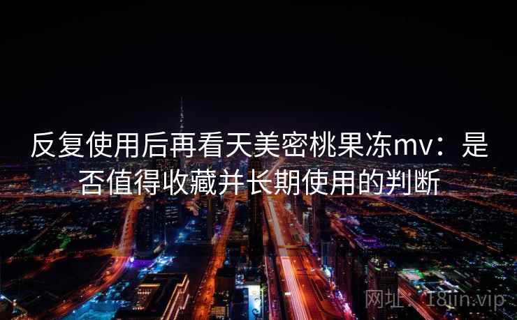 反复使用后再看天美密桃果冻mv：是否值得收藏并长期使用的判断