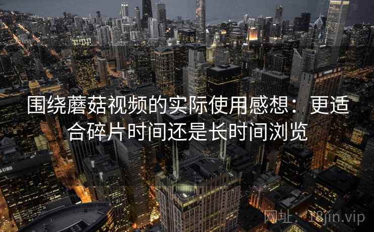 围绕蘑菇视频的实际使用感想：更适合碎片时间还是长时间浏览