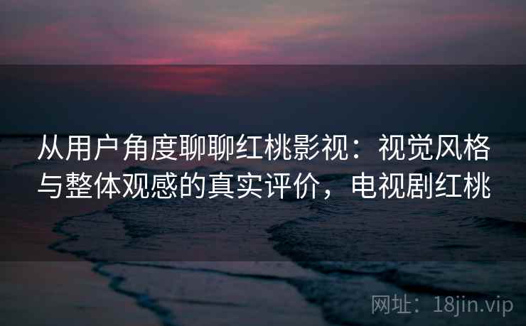 从用户角度聊聊红桃影视：视觉风格与整体观感的真实评价，电视剧红桃