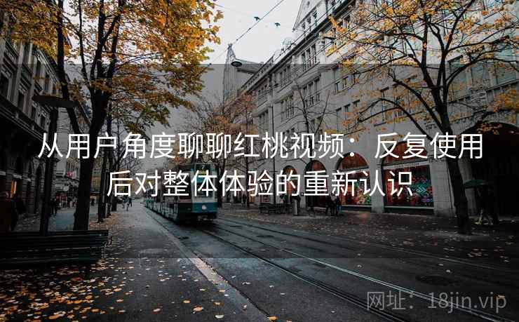 从用户角度聊聊红桃视频：反复使用后对整体体验的重新认识