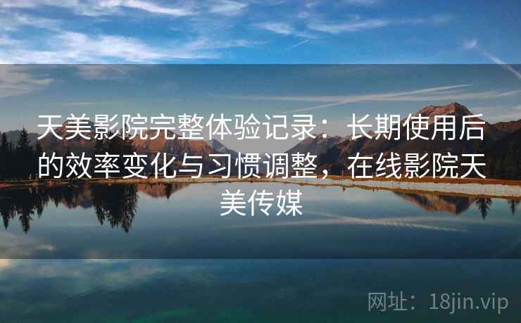 天美影院完整体验记录:长期使用后的效率变化与习惯调整,在线影院天美传媒