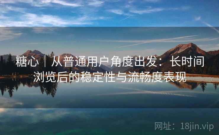 糖心｜从普通用户角度出发：长时间浏览后的稳定性与流畅度表现