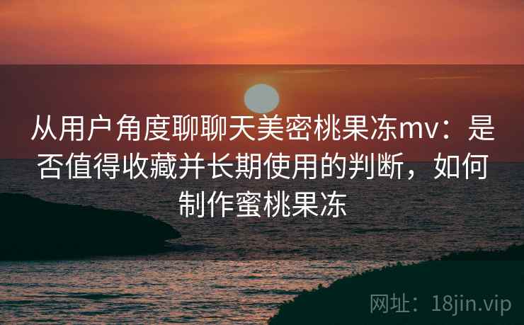 从用户角度聊聊天美密桃果冻mv：是否值得收藏并长期使用的判断，如何制作蜜桃果冻