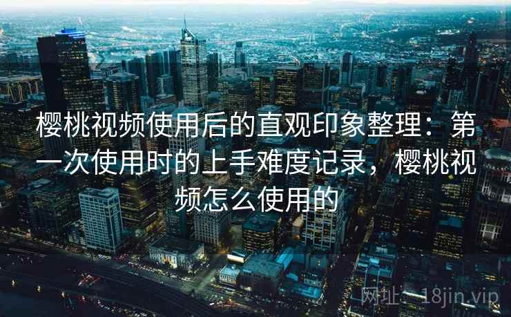 樱桃视频使用后的直观印象整理：第一次使用时的上手难度记录，樱桃视频怎么使用的  第2张