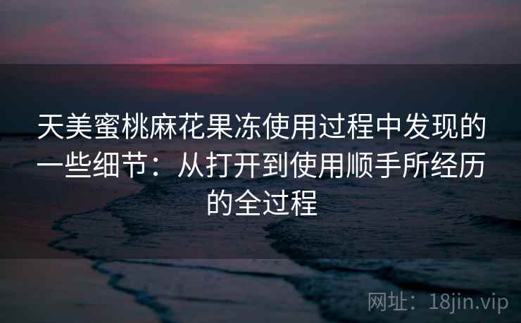 天美蜜桃麻花果冻使用过程中发现的一些细节：从打开到使用顺手所经历的全过程