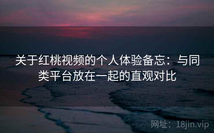 关于红桃视频的个人体验备忘:与同类平台放在一起的直观对比