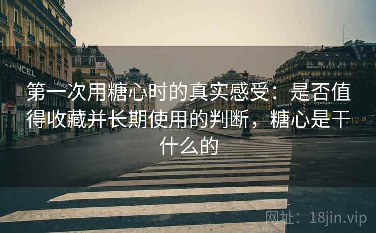 第一次用糖心时的真实感受:是否值得收藏并长期使用的判断,糖心是干什么的