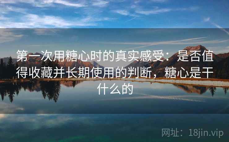 第一次用糖心时的真实感受:是否值得收藏并长期使用的判断,糖心是干什么的
