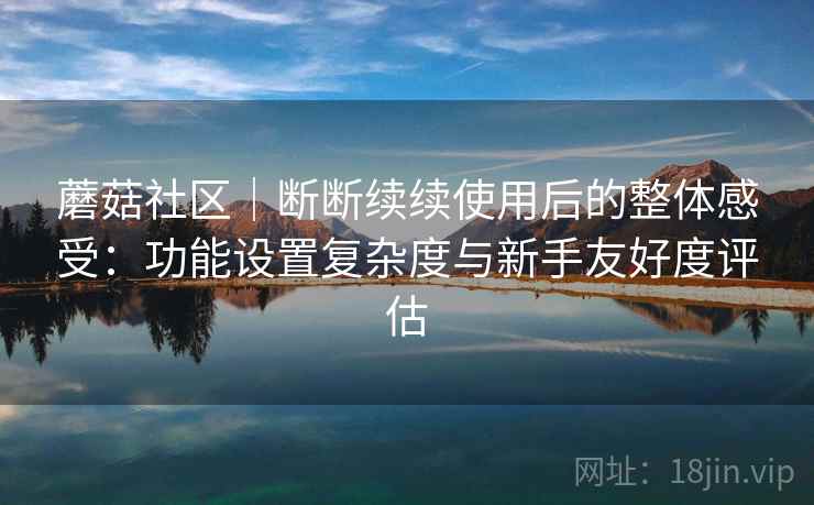 蘑菇社区｜断断续续使用后的整体感受：功能设置复杂度与新手友好度评估