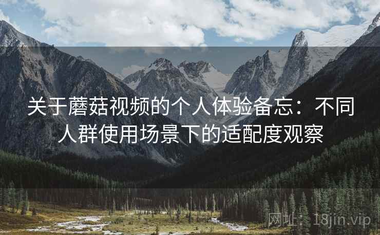 关于蘑菇视频的个人体验备忘：不同人群使用场景下的适配度观察