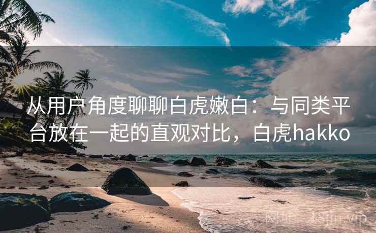 从用户角度聊聊白虎嫩白：与同类平台放在一起的直观对比，白虎hakko
