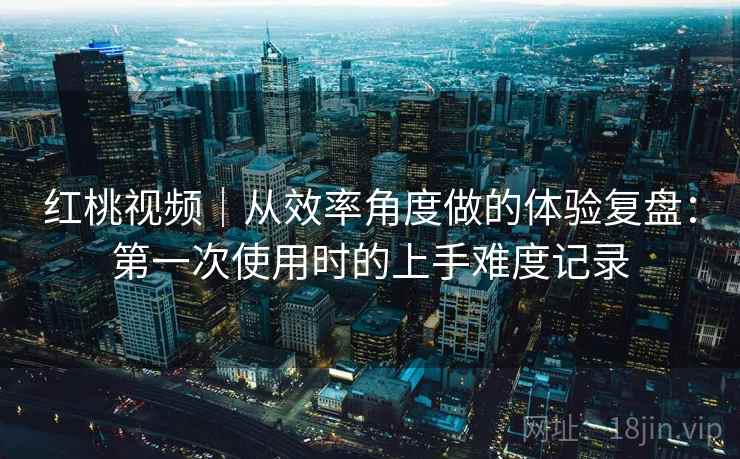 红桃视频|从效率角度做的体验复盘:第一次使用时的上手难度记录
