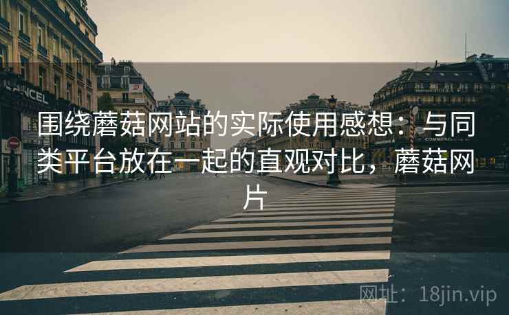围绕蘑菇网站的实际使用感想：与同类平台放在一起的直观对比，蘑菇网片