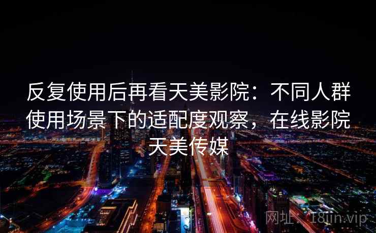 反复使用后再看天美影院：不同人群使用场景下的适配度观察，在线影院天美传媒