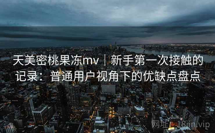天美密桃果冻mv｜新手第一次接触的记录：普通用户视角下的优缺点盘点