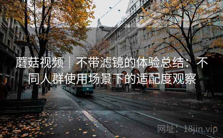 蘑菇视频｜不带滤镜的体验总结：不同人群使用场景下的适配度观察