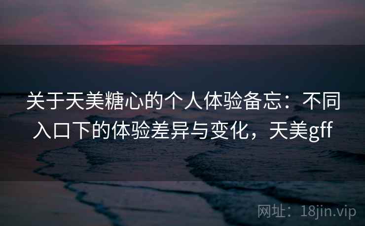 关于天美糖心的个人体验备忘：不同入口下的体验差异与变化，天美gff