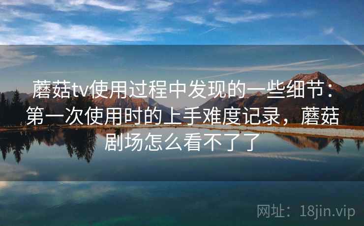 蘑菇tv使用过程中发现的一些细节：第一次使用时的上手难度记录，蘑菇剧场怎么看不了了