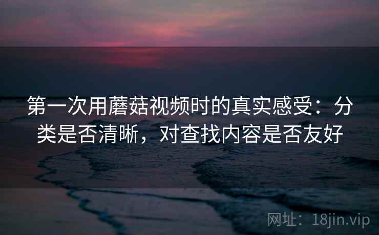 第一次用蘑菇视频时的真实感受：分类是否清晰，对查找内容是否友好