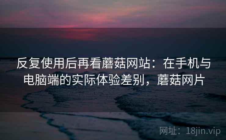 反复使用后再看蘑菇网站：在手机与电脑端的实际体验差别，蘑菇网片