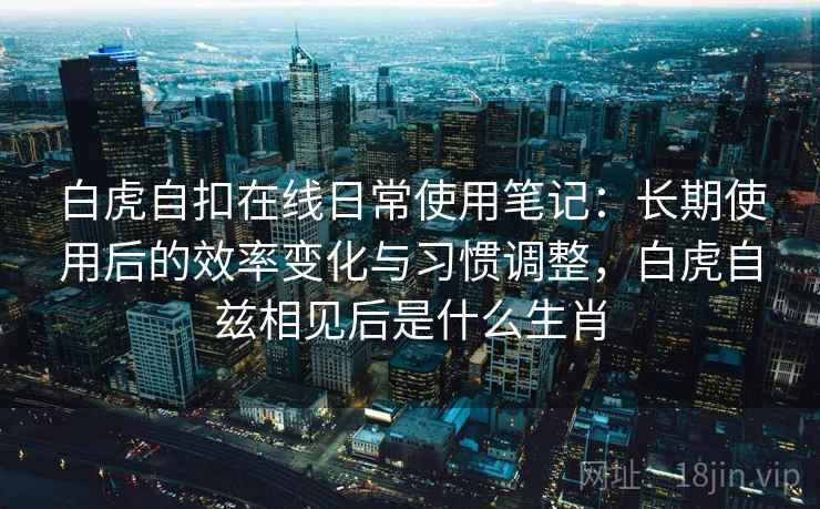 白虎自扣在线日常使用笔记：长期使用后的效率变化与习惯调整，白虎自兹相见后是什么生肖